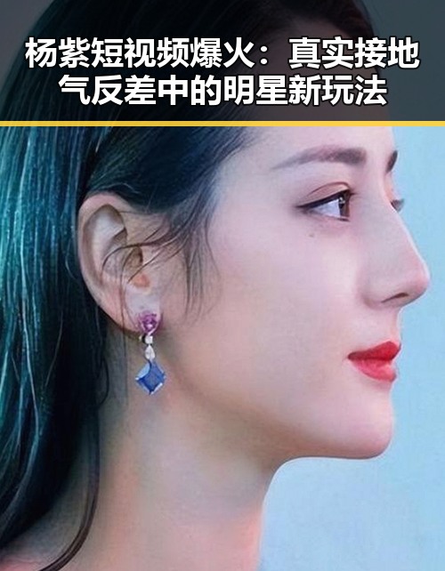 杨紫短视频爆火：真实接地气反差中的明星新玩法
